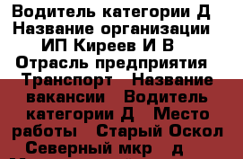 Водитель категории Д › Название организации ­ ИП Киреев И.В. › Отрасль предприятия ­ Транспорт › Название вакансии ­ Водитель категории Д › Место работы ­ Старый Оскол, Северный мкр., д. 8 › Минимальный оклад ­ 25 000 › Максимальный оклад ­ 30 000 - Белгородская обл., Старооскольский р-н, Старый Оскол г. Работа » Вакансии   . Белгородская обл.